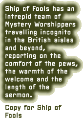 Ship of Fools has an intrepid team of Mystery Worshippers travelling incognito in the British aisles and beyond, reporting on the comfort of the pews, the warmth of the welcome and the length of the sermon